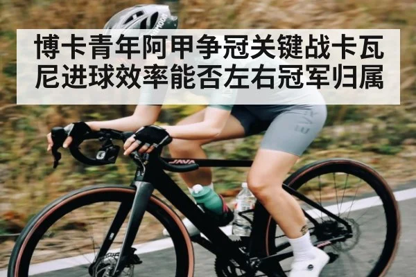 博卡青年阿甲争冠关键战卡瓦尼进球效率能否左右冠军归属